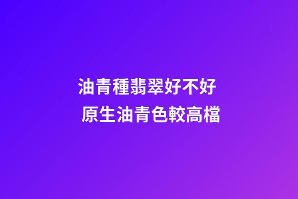 油青種翡翠好不好  原生油青色較高檔